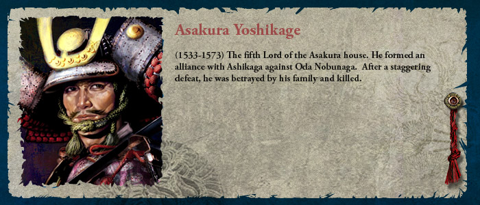 (1533-1573) The fifth Lord of the Asakura house, he formed an alliance with Ashikaga against Oda Nobunaga.  After a staggering defeat, he was betrayed by his family and killed.