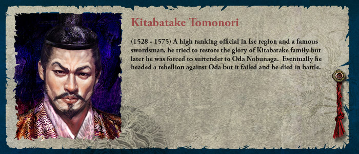 (1528 - 1575) A high ranking official in Ise region and a famous swordsman, he tried to restore the glory of Kitabatake family but later he was forced to surrender to Oda Nobunaga.  Eventually he headed a rebellion against Oda but it failed and he died in battle.