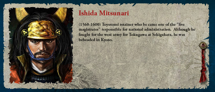 Ishida Mitsunari (1560-1600) Toyotomi retainer who be came one of the "five magistrates" responsible for national administration. He fought in the west army for Tokugawa at Sekigahara and he was later beheaded in Kyoto. 