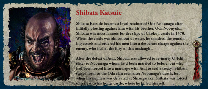 Shibata Katsuie became a loyal retainer of Oda Nobunaga after initially plotting against him with his brother, Oda Nobuyuki.  Shibata was most famous for the siege of Chokoji castle in 1570.  When the castle was almost out of water, he smashed the remaining vessels and ordered his men into a desperate charge against the enemy, who fled at the fury of this onslaught.