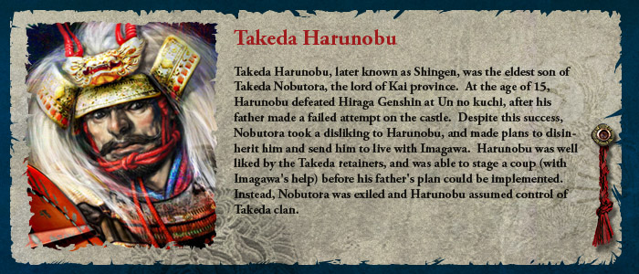Takeda Harunobu, later known as Shingen, was the eldest son of Takeda Nobutora, the lord of Kai province.  At the age of 15, Harunobu defeated Hiraga Genshin at Un no kuchi, after his father made a failed attempt on the castle.  Despite this success, Nobutora took a disliking to Harunobu, and made plans to disinherit him and send him to live with Imagawa.  Harunobu was well liked by the Takeda retainers, and was able to stage a coup (with Imagawa's help) before his father's plan could be implemented.  Instead, Nobutora was exiled and Harunobu assumed control of Takeda clan.