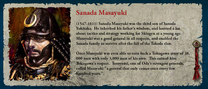 (1547-1611) Sanada Masayuki was the third son of Sanada Yukitaka.  He inherited his father's wisdom, and learned a lot about tactics and strategy working for Shingen at a young age.  Masayuki was a good general in all respects, and enabled the Sanada family to survive after the fall of the Takeda clan.
Once Masayuki was even able to turn back a Tokugawa army of 38,000 men with only 3,000 men of his own.  This earned him Tokugawa's respect.  Totoyomi, one of Oda's strongest generals, called Masayuki 'a general that only comes once every few hundred years.'