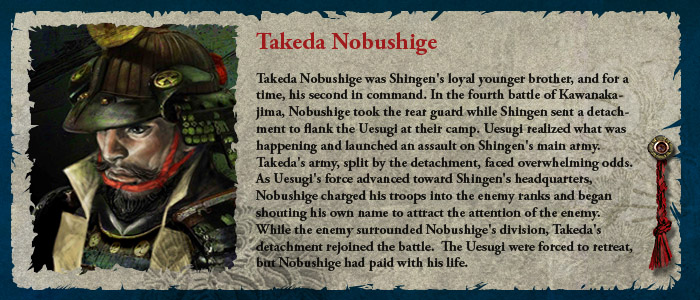 Takeda Nobushige was Shingen's loyal younger brother, and for a time, his second in command. In the fourth battle of Kawanakajima, Nobushige took the rear guard while Shingen sent a detachment to flank the Uesugi at their camp. Uesugi realized what was happening and launched an assault on Shingen's main army.  Takeda's army, split by the detachment, faced overwhelming odds.  As Uesugi's force advanced toward Shingen's headquarters, Nobushige charged his troops into the enemy ranks and began shouting his own name to attract the attention of the enemy.  While the enemy surrounded Nobushige's division, Takeda's detachment rejoined the battle.  The Uesugi were forced to retreat, but Nobushige had paid with his life.