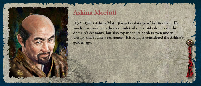 (1521-1580) Ashina Moriuji was the daimyo of Ashina clan.  He was known as a remarkeable leader who not only developed the domain's economy, but also expanded its borders even under Uesugi and Satake's resistance.  His reign is considered the Ashina's golden age.