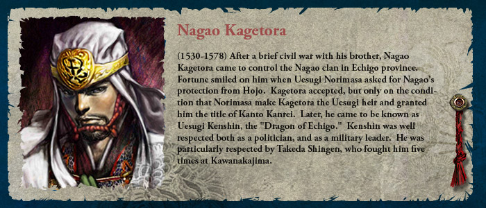 (1530-1578) After a brief civil war with his brother, Nagao Kagetora came to control the Nagao clan in Echigo province.  Fortune smiled on him when Uesugi Norimasa asked for Nagao's protection from Hojo.  Kagetora accepted, but only on the condition that Norimasa make Kagetora the Uesugi heir and granted him the title of Kanto Kanrei.  Later, he came to be known as Uesugi Kenshin, the Dragon of Echigo.   Kenshin was well respected both as a politician, and as a military leader.  He was particularly respected by Takeda Shingen, who fought him five times at Kawanakajima.