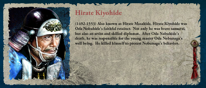 (1492-1553) Also known as Hirate Masahide, Hirate Kiyohide was Oda Nobuhide's faithful retainer.  Not only he was brave samurai, but also an artist and skilled diplomat.  After Oda Nobuhide's death, he was responsible for the young master Oda Nobunaga's well being.  He killed himself to protest Nobunaga's behavior.