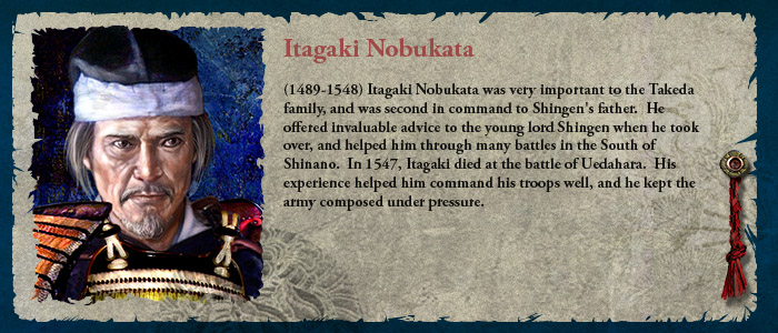 (1489-1548) Itagaki Nobukata was very important to the Takeda family, and was second in command to Shingen's father.  He offered invaluable advice to the young lord Shingen when he took over, and helped him through many battles in the South of Shinano.  In 1547, Itagaki died at the battle of Uedahara.  His experience helped him command his troops well, and he kept the army composed under pressure.