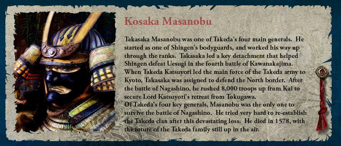 Takasaka Masanobu was one of Takeda's four main generals.  He started as one of Shingen's bodyguards, and worked his way up through the ranks.  Takasaka led a key detachment that helped Shingen defeat Uesugi in the fourth battle of Kawanakajima. When Takeda Katsuyori led the main force of the Takeda army to Kyoto, Takasaka was assigned to defend the North border.  After the battle of Nagashino, he rushed 8,000 troops up from Kai to secure Lord Katsuyori's retreat from Tokugawa. Of Takeda's four key generals, Masanobu was the only one to survive the battle of Nagashino.  He tried very hard to re-establish the Takeda clan after that devastating loss.  He died in 1578, with the future of the Takeda family still up in the air.