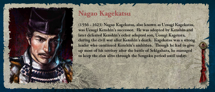 (1556 - 1623) Nagao Kagekatsu, also known as Uesugi Kagekatsu, was Uesugi Kenshin's successor.  He was adopted by Kenshin and later defeated Kenshin's other adopted son, Uesugi Kagetora, during the civil war after Kenshin's death.  Kagekatsu was a strong leader who continued Kenshin's ambition.  Though he had to give up most of his territoy after the battle of Sekigahara, he managed to keep the clan alive through the Sengoku period until today.