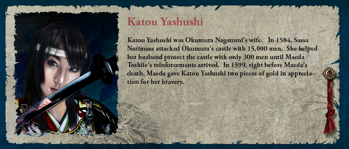 Katou Yashushi was Okumura Nagatomi's wife.   In 1584, Sassa Narimasa attacked Okumura's castle with 15,000 men.  She helped her husband protect the castle with only 300 men until Maeda Toshiie's reinforcements arrived.  In 1599, right before Maeda's death, Maeda gave Katou Yashushi two pieces of gold in appreciation for her bravery.